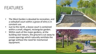 FEATURES
• The West Garden is devoted to recreation, and
a volleyball court within a grove of elms is in
constant use.
• Just to the north, a bocce court is contained
within a small, elegant, rectangular garden.
• Within each of the major gardens, at the
building stair towers, the ground is cut away to
create openings which naturally ventilate the
garage without the need for mechanical
equipment.
 