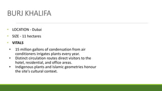 BURJ KHALIFA
• LOCATION - Dubai
• SIZE - 11 hectares
• VITALS
• 15 million gallons of condensation from air
conditioners irrigates plants every year.
• Distinct circulation routes direct visitors to the
hotel, residential, and office areas.
• Indigenous plants and Islamic geometries honour
the site's cultural context.
 