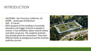 INTRODUCTION
• LOCATION - San Francisco, California, US
• SCOPE - Landscape Architecture
• SIZE - 9.5 Acres
• Main purpose of this building is to provide
education and trigger interest to people in
science. It has exhibition about natural history
and other museums. The academy institute
also provide place for researchers. They have
different fields as background and the institute
publishes journal
 