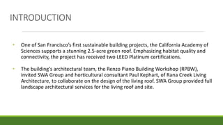 INTRODUCTION
• One of San Francisco’s first sustainable building projects, the California Academy of
Sciences supports a stunning 2.5-acre green roof. Emphasizing habitat quality and
connectivity, the project has received two LEED Platinum certifications.
• The building’s architectural team, the Renzo Piano Building Workshop (RPBW),
invited SWA Group and horticultural consultant Paul Kephart, of Rana Creek Living
Architecture, to collaborate on the design of the living roof. SWA Group provided full
landscape architectural services for the living roof and site.
 