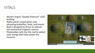 VITALS
• World's largest "Double Platinum" LEED
building
• Native plants carpet green roof,
attracting butterflies, birds, and insects
• Roof is designed to thrive on natural,
not mechanical irrigation sources
• Photovoltaic cells line the roof to collect
solar energy that helps power the
museum
 
