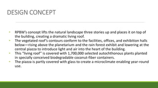 DESIGN CONCEPT
• RPBW’s concept lifts the natural landscape three stories up and places it on top of
the building, creating a dramatic living roof.
• The vegetated roof’s contours conform to the facilities, offices, and exhibition halls
below—rising above the planetarium and the rain forest exhibit and lowering at the
central piazza to introduce light and air into the heart of the building.
• This “living roof” is covered with 1,700,000 selected autochthonous plants planted
in specially conceived biodegradable coconut-fiber containers.
• The piazza is partly covered with glass to create a microclimate enabling year-round
use.
 