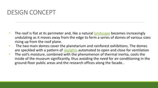 • The roof is flat at its perimeter and, like a natural landscape becomes increasingly
undulating as it moves away from the edge to form a series of domes of various sizes
rising up from the roof plane.
• The two main domes cover the planetarium and rainforest exhibitions. The domes
are speckled with a pattern of skylights automated to open and close for ventilation
• The soil’s moisture, combined with the phenomenon of thermal inertia, cools the
inside of the museum significantly, thus avoiding the need for air-conditioning in the
ground-floor public areas and the research offices along the facade..
DESIGN CONCEPT
 