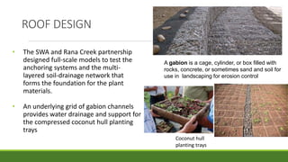 • The SWA and Rana Creek partnership
designed full-scale models to test the
anchoring systems and the multi-
layered soil-drainage network that
forms the foundation for the plant
materials.
• An underlying grid of gabion channels
provides water drainage and support for
the compressed coconut hull planting
trays
A gabion is a cage, cylinder, or box filled with
rocks, concrete, or sometimes sand and soil for
use in landscaping for erosion control
Coconut hull
planting trays
ROOF DESIGN
 
