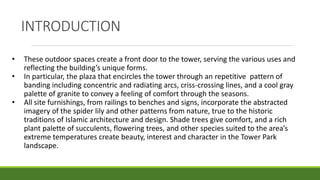 • These outdoor spaces create a front door to the tower, serving the various uses and
reflecting the building’s unique forms.
• In particular, the plaza that encircles the tower through an repetitive pattern of
banding including concentric and radiating arcs, criss-crossing lines, and a cool gray
palette of granite to convey a feeling of comfort through the seasons.
• All site furnishings, from railings to benches and signs, incorporate the abstracted
imagery of the spider lily and other patterns from nature, true to the historic
traditions of Islamic architecture and design. Shade trees give comfort, and a rich
plant palette of succulents, flowering trees, and other species suited to the area’s
extreme temperatures create beauty, interest and character in the Tower Park
landscape.
INTRODUCTION
 