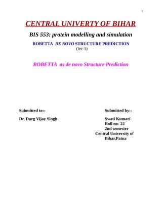 1
CENTRAL UNIVERTY OF BIHAR
BIS 553: protein modelling and simulation
ROBETTA DE NOVO STRUCTURE PREDICTION
(lec-1)
ROBETTA as de novo Structure Prediction
Submitted to:- Submitted by:-
Dr. Durg Vijay Singh Swati Kumari
Roll no- 22
2nd semester
Central University of
Bihar,Patna
 