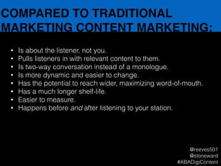 COMPARED TO TRADITIONAL
MARKETING CONTENT MARKETING:
• Is about the listener, not you.
• Pulls listeners in with relevant content to them.
• Is two-way conversation instead of a monologue.
• Is more dynamic and easier to change.
• Has the potential to reach wider, maximizing word-of-mouth.
• Has a much longer shelf-life.
• Easier to measure.
• Happens before and after listening to your station.
@reeves501
@stoneward
#ABADigiContent
 