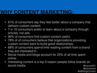 WHY CONTENT MARKETING:
• 61% of consumers say they feel better about a company that
delivers custom content.
• 7 in 10 consumers prefer to learn about a company through
articles, not ads.
• 90% of consumers ﬁnd custom content useful.
• 78% of of consumers believe that organizations providing
custom content want to build good relationships.
• 68% of consumers spend time reading content from a brand
they are interested in.
• Social media and blogs account for 23% of all time spent
online.
• Interesting content is a top 3 reason people follow brands on
social media. @reeves501
@stoneward
#ABADigiContent
 