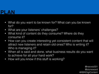 PLAN
• What do you want to be known for? What can you be known
for?
• What are your listeners’ challenges?
• What kind of content do they consume? Where do they
consume it?
• How can you create interesting yet consistent content that will
attract new listeners and retain old ones? Who is writing it?
Who is managing it?
• When all is said and done, what business results do you want
to achieve for all your hard work?
• How will you know if this stuff is working?
@reeves501
@stoneward
#ABADigiContent
 