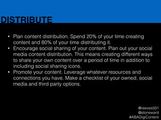 DISTRIBUTE
• Plan content distribution. Spend 20% of your time creating
content and 80% of your time distributing it.
• Encourage social sharing of your content. Plan out your social
media content distribution. This means creating different ways
to share your own content over a period of time in addition to
including social sharing icons.
• Promote your content. Leverage whatever resources and
connections you have. Make a checklist of your owned, social
media and third party options.
@reeves501
@stoneward
#ABADigiContent
 