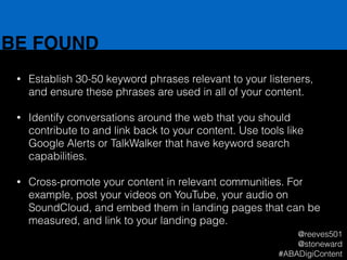 BE FOUND
• Establish 30-50 keyword phrases relevant to your listeners,
and ensure these phrases are used in all of your content.
!
• Identify conversations around the web that you should
contribute to and link back to your content. Use tools like
Google Alerts or TalkWalker that have keyword search
capabilities.
!
• Cross-promote your content in relevant communities. For
example, post your videos on YouTube, your audio on
SoundCloud, and embed them in landing pages that can be
measured, and link to your landing page.
@reeves501
@stoneward
#ABADigiContent
 