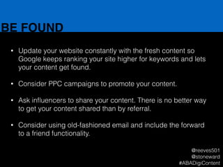 BE FOUND
• Update your website constantly with the fresh content so
Google keeps ranking your site higher for keywords and lets
your content get found.
!
• Consider PPC campaigns to promote your content.
!
• Ask inﬂuencers to share your content. There is no better way
to get your content shared than by referral.
!
• Consider using old-fashioned email and include the forward
to a friend functionality.
@reeves501
@stoneward
#ABADigiContent
 
