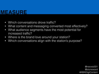 MEASURE
• Which conversations drove trafﬁc?
• What content and messaging converted most effectively?
• What audience segments have the most potential for
increased trafﬁc?
• Where is the brand love around your station?
• Which conversations align with the station’s purpose?
@reeves501
@stoneward
#ABADigiContent
 