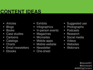 CONTENT IDEAS
• Articles
• Blogs
• Books
• Case studies
• Cartoons
• Catalogs
• Charts
• Email newsletters
• Ebooks
• Exhibits
• Infographics
• In-person events
• Magazines
• Microsites
• Mobile apps
• Mobile website
• Newsletter
• One-sheet
• Suggested use
• Photographs
• Podcasts
• Research
• Social media
• Videos
• Websites
• Webinars
@reeves501
@stoneward
#ABADigiContent
 