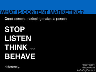 WHAT IS CONTENT MARKETING?
Good content marketing makes a person
!
STOP!
LISTEN!
THINK and!
BEHAVE!
!
differently.
@reeves501
@stoneward
#ABADigiContent
 