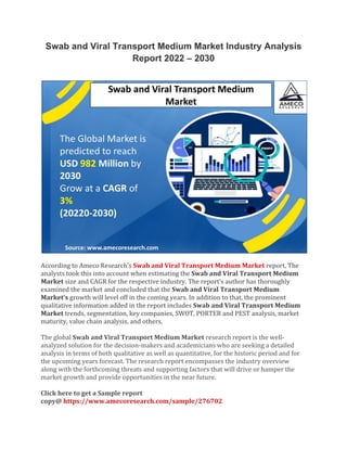 Swab and Viral Transport Medium Market Industry Analysis
Report 2022 – 2030
According to Ameco Research’s Swab and Viral Transport Medium Market report, The
analysts took this into account when estimating the Swab and Viral Transport Medium
Market size and CAGR for the respective industry. The report’s author has thoroughly
examined the market and concluded that the Swab and Viral Transport Medium
Market’s growth will level off in the coming years. In addition to that, the prominent
qualitative information added in the report includes Swab and Viral Transport Medium
Market trends, segmentation, key companies, SWOT, PORTER and PEST analysis, market
maturity, value chain analysis, and others.
The global Swab and Viral Transport Medium Market research report is the well-
analyzed solution for the decision-makers and academicians who are seeking a detailed
analysis in terms of both qualitative as well as quantitative, for the historic period and for
the upcoming years forecast. The research report encompasses the industry overview
along with the forthcoming threats and supporting factors that will drive or hamper the
market growth and provide opportunities in the near future.
Click here to get a Sample report
copy@ https://www.amecoresearch.com/sample/276702
 