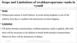 Scope and Limitations of swabhaavoparama vaada in
vyaadi
• Scope
• Nidaana parivarjana is itself chikitsa. In jwara doing langhana is one of the
chikitsa, here due to swabhava the destruction of aama happens.
• Limitation
• Till dosha dooshya sammurchana swabhaavoparama vaada is applied, after that
there will be necessary to do chikitsa to break dosha dooshya sammurchana.
Otherwise there will be destruction of dhatus.
12/12/2022 daarshanika siddhanta concept of swabhavoparama vaada 11
 