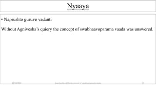 Nyaaya
• Naprushto guruvo vadanti
Without Agnivesha’s quiery the concept of swabhaavoparama vaada was unswered.
12/12/2022 daarshanika siddhanta concept of swabhavoparama vaada 17
 