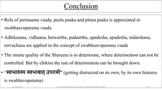 Conclusion
• Role of parinaama vaada, peelu paaka and pitara paaka is appreciated in
swabhaavoparama vaada.
• Adhikarana, vidhaana, hetwartha, padaartha, upadesha, apadesha, nidarshana,
nirvachana are applied in the concept of swabhaavoparama vaada
• The innate quality of the Shareera is to deteriorate, where deterioration can not be
controlled. But by chiktsa the rate of deterioration can be brought down.
• “स्वभावस्य स्वभावात् उपरमो” (getting distructed on its own, by its own features
is swabhavoparama)
12/12/2022 daarshanika siddhanta concept of swabhavoparama vaada 24
 