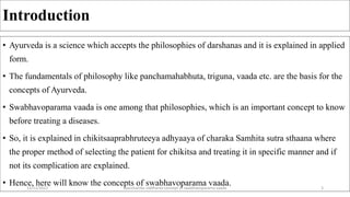 Introduction
• Ayurveda is a science which accepts the philosophies of darshanas and it is explained in applied
form.
• The fundamentals of philosophy like panchamahabhuta, triguna, vaada etc. are the basis for the
concepts of Ayurveda.
• Swabhavoparama vaada is one among that philosophies, which is an important concept to know
before treating a diseases.
• So, it is explained in chikitsaaprabhruteeya adhyaaya of charaka Samhita sutra sthaana where
the proper method of selecting the patient for chikitsa and treating it in specific manner and if
not its complication are explained.
• Hence, here will know the concepts of swabhavoparama vaada.
12/12/2022 daarshanika siddhanta concept of swabhavoparama vaada 3
 