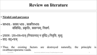 Review on literature
• Nirukti and paryaaya
• स्वभाव: - स्वस्य भावः ; स्वकीयभावः
संससध्दः, प्रक
ृ स ः, स्वरूपम्, सिसर्ग:
• उपरम - उप+रम+घञ् (सिपा िा ् ि वृध्दः)-सिवृसि, मृत्यु
• वाद- वद् +घञ्
• Thus the existing factors are destroyed naturally, the principle is
swabhaavoparama vaada.
12/12/2022 daarshanika siddhanta concept of swabhavoparama vaada 4
 