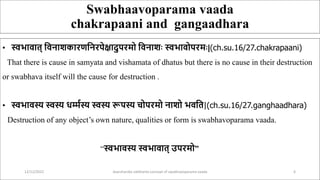 Swabhaavoparama vaada
chakrapaani and gangaadhara
• स्वभावात् ववनाशकारणवनरपेक्षादुपरमो ववनाशः स्वभावोपरमः|(ch.su.16/27.chakrapaani)
That there is cause in samyata and vishamata of dhatus but there is no cause in their destruction
or swabhava itself will the cause for destruction .
• स्वभावस्य स्वस्य धर्म्मस्य स्वस्य रूपस्य चोपरमो नाशो भववत|(ch.su.16/27.ganghaadhara)
Destruction of any object’s own nature, qualities or form is swabhavoparama vaada.
“स्वभावस्य स्वभावात् उपरमो”
12/12/2022 daarshanika siddhanta concept of swabhavoparama vaada 6
 