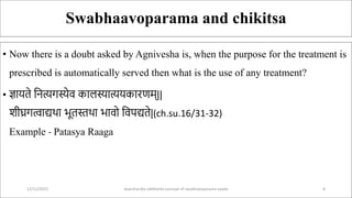 Swabhaavoparama and chikitsa
• Now there is a doubt asked by Agnivesha is, when the purpose for the treatment is
prescribed is automatically served then what is the use of any treatment?
• ज्ञाय े सित्यर्स्येव कालस्यात्ययकारणम्||
शीघ्रर्त्वाद्यथा भू स्तथा भावो सवपद्य े|(ch.su.16/31-32)
Example - Patasya Raaga
12/12/2022 daarshanika siddhanta concept of swabhavoparama vaada 8
 