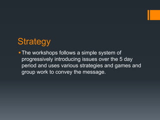 Strategy
The workshops follows a simple system of
progressively introducing issues over the 5 day
period and uses various strategies and games and
group work to convey the message.
 