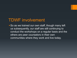 TDWF involvement
So as we trained our own staff, though many left
us subsequently, our staff are still continuing to
conduct the workshops on a regular basis and the
others are peer counselors in their own
communities where they work and live today.
 