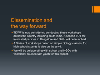Dissemination and
the way forward
 TDWF is now considering conducting these workshops
across the country including south India. A second TOT for
interested persons in Bangalore and Delhi will be launched.
 A Series of workshops based on simple biology classes for
high school stuents is also on the anvil.
 We will be collaborating with school and NGOs with
vocational courses with youth for this aspect.
 