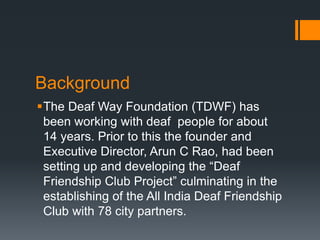 Background
The Deaf Way Foundation (TDWF) has
been working with deaf people for about
14 years. Prior to this the founder and
Executive Director, Arun C Rao, had been
setting up and developing the “Deaf
Friendship Club Project” culminating in the
establishing of the All India Deaf Friendship
Club with 78 city partners.
 