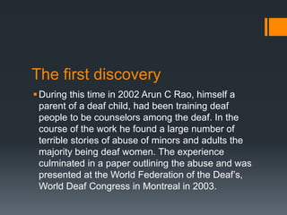 The first discovery
During this time in 2002 Arun C Rao, himself a
parent of a deaf child, had been training deaf
people to be counselors among the deaf. In the
course of the work he found a large number of
terrible stories of abuse of minors and adults the
majority being deaf women. The experience
culminated in a paper outlining the abuse and was
presented at the World Federation of the Deaf’s,
World Deaf Congress in Montreal in 2003.
 