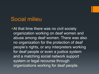 Social milieu
At that time there was no civil society
organization working on deaf women and
abuse among deaf women. There was also
no organization for the protection of deaf
people’s rights, or any interpreters working
for deaf people or even a justice system
and a matching social network support
system or legal recourse through
organizations working for deaf people.
 