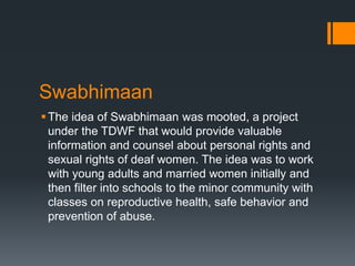 Swabhimaan
The idea of Swabhimaan was mooted, a project
under the TDWF that would provide valuable
information and counsel about personal rights and
sexual rights of deaf women. The idea was to work
with young adults and married women initially and
then filter into schools to the minor community with
classes on reproductive health, safe behavior and
prevention of abuse.
 
