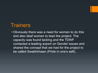 Trainers
Obviously there was a need for women to do this
and also deaf women to lead the project. The
capacity was found lacking and the TDWF
contacted a leading expert on Gender issues and
shared the concept that we had for the project to
be called Swabhimaan (Pride in one’s self).
 
