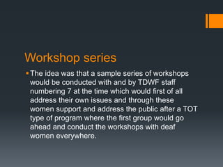 Workshop series
The idea was that a sample series of workshops
would be conducted with and by TDWF staff
numbering 7 at the time which would first of all
address their own issues and through these
women support and address the public after a TOT
type of program where the first group would go
ahead and conduct the workshops with deaf
women everywhere.
 