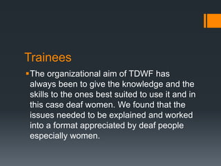 Trainees
The organizational aim of TDWF has
always been to give the knowledge and the
skills to the ones best suited to use it and in
this case deaf women. We found that the
issues needed to be explained and worked
into a format appreciated by deaf people
especially women.
 