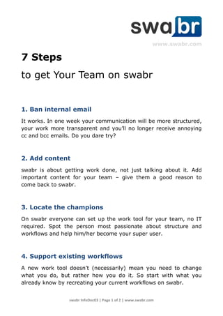www.swabr.com

7 Steps
to get Your Team on swabr


1. Ban internal email
It works. In one week your communication will be more structured,
your work more transparent and you’ll no longer receive annoying
cc and bcc emails. Do you dare try?



2. Add content
swabr is about getting work done, not just talking about it. Add
important content for your team – give them a good reason to
come back to swabr.



3. Locate the champions
On swabr everyone can set up the work tool for your team, no IT
required. Spot the person most passionate about structure and
workflows and help him/her become your super user.



4. Support existing workflows
A new work tool doesn’t (necessarily) mean you need to change
what you do, but rather how you do it. So start with what you
already know by recreating your current workflows on swabr.


                 swabr InfoDoc03 | Page 1 of 2 | www.swabr.com
 
