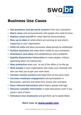 www.swabr.com

Business Use Cases

 Ask questions and get quick answers from your coworkers.
 Share news and announcements with people who need to know.
 Replace email and IM for most internal communication.
 Stay up-to-date on what others are working on and what´s
  happening in your organization.
 Unify all units and allow previously siloed groups to collaborate.
 Surface decisions and make them visible to your coworkers.
 Brainstorm new ideas and collaboratively solve problems.
 Rapidly disseminate information to many people, without
  spamming them via mailing lists.
 Stay productive when you´re out of the office or on the go.
 Meet people in your organization who share your interests and
  who can help you to get your work done.
 Connect remote workers and keep them at the same level.
 Increase employee engagement and participation in
  discussions, opinions and ideas from across your company.
 Have relevant discussions about topics, groups and tags.
 Discover valuable information in past discussions even if you
  weren´t part of them.
 Introduce new employees and get them up to speed faster.


               Start now at www.swabr.com

                  swabr InfoDoc04 | Page 1 of 1 | www.swabr.com
 