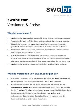 swabr.com InfoDoc06 | Seite 1 von 4 | www.swabr.com
www.swabr.com
swabr.com
Versionen & Preise
Was ist swabr.com?
 swabr.com ist das soziale Netzwerk für Unternehmen und Organisationen
 Verbinden Sie sich einfach, sicher und schnell mit Kollegen und Partnern
 Jedes Unternehmen auf swabr.com hat ein eigenes, geschlossenes,
privates Netzwerk für seine Mitarbeiter mit verifizierter Email-Adresse
 Sie können Mitteilungen lesen, verfassen, beantworten und Dokumente
mit Kollegen online in Echtzeit teilen
 Hoher Datenschutz: Verschlüsselte Datenübertragung, Qualifizierter
Datenschutz, Datenschutz-Gütesiegel, externer Datenschutzbeauftragter,
alle Daten werden ausschließlich über einen deutschen Server übertragen
 swabr.com ist sofort startklar und ist einfach und intuitiv zu bedienen
Welche Versionen von swabr.com gibt es?
 Für kleine Teams mit bis zu 15 Mitarbeitern bietet die Basic Version alle
grundlegenden Funktionen (Nachrichten, Netzwerke & Profile).
 Größere Unternehmen mit bis zu 50 Mitarbeitern empfehlen wir die
Professional Version mit mehr Speicherplatz und bis zu 25 Netzwerken.
 In der Premium Version haben Nutzer unbegrenzte Möglichkeiten: Keine
Begrenzungen bei Nutzern, Dateianhängen, Netzwerken und
unbegrenzten Speicherplatz. Zusätzlich bieten wir Nutzern eine On-
Premise-Installation und weitere Module an.
 