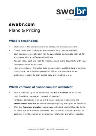 swabr.com InfoDoc06 | Page 1 of 4 | www.swabr.com
www.swabr.com
swabr.com
Plans & Pricing
What is swabr.com?
 swabr.com is the social network for companies and organizations
 Connect with your colleagues and partners easy, secure and fast
 Each company on swabr.com has its own, closed and private network for
employees with a verified email address
 You can read, post and reply to messages and share documents with your
colleagues online in real-time
 High privacy level: Encrypted data transmission, qualified data protection,
privacy seal, external data protection officer, German data server
 swabr.com is ready to start and is easy and intuitive to use
Which versions of swabr.com are available?
 For small teams up to 15 employees the Basic Version offers all the
basic functions (messages, networks & proflies).
 For larger companies with up to 50 employees, we recommend the
Professional Version with more storage capacity and up to 25 networks.
 With the Premium Version, users have unlimited possibilities: No limits
on users, file attachments, networks, and unlimited storage capacity. In
addition, we offer optinal an on-premise installation and other modules.
 
