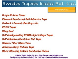 Butyle Rubber Sheet
Filament Reinforced Self Adhesive Tape
Cerback / Ceramic Backing strip
ECCS Tapes
Wing Seal
Self Amalgamating EPDM High Voltage Tapes
Self Adhesive Aluminium Foil Tape
Siback / Fiber Glass Tape
Adhesive Butyl Rubber Tape
Water Blocking & Semi Conductive Tapes
           Swabs Tapes India Pvt. Ltd. http://www.swabstapes.com
      Designed by Advent InfoSoft Pvt Ltd. http://www.eindiabusiness.com
 