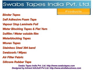 Binder Tapes
Self Adhesive Foam Tape
Vapour Stop Laminate Foil
Water Blocking Tapes & Flat Yarn
Solfilm / Water soluble film
Waterblocking Tapes
Woven Tapes
Stainless Steel 304 band
Swabsorb / Wipes
Air Filter Fabric
Silicone Rubber Tape
            Swabs Tapes India Pvt. Ltd. http://www.swabstapes.com
       Designed by Advent InfoSoft Pvt Ltd. http://www.eindiabusiness.com
 