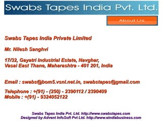 Swabs Tapes India Private Limited

Mr. Nilesh Sanghvi

17/32, Gayatri Industrial Estate, Navghar,
Vasai East Thane, Maharashtra - 401 201, India


Email : swabs@bom5.vsnl.net.in, swabstapes@gmail.com
Telephone : +(91) - (250) - 2390112 / 2390409
Mobile : +(91) - 9324052122


            Swabs Tapes India Pvt. Ltd. http://www.swabstapes.com
       Designed by Advent InfoSoft Pvt Ltd. http://www.eindiabusiness.com
 