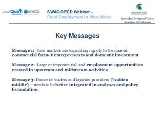 Key Messages
SWAC/OECD Webinar –
Food Employment in West Africa
Message 1: Food markets are expanding rapidly to the rise of
commercial farmer entrepreneurs and domestic investment
Message 2: Large entrepreneurial and employment opportunities
created in upstream and midstream activities
Message 3: Domestic traders and logistics providers (‘hidden
middle’) – needs to be better integrated in analyses and policy
formulation
Saweda Liverpool-Tasie
Assistant Professor
 