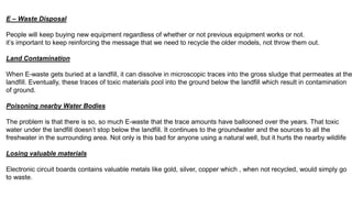 E – Waste Disposal
People will keep buying new equipment regardless of whether or not previous equipment works or not.
it’s important to keep reinforcing the message that we need to recycle the older models, not throw them out.
Land Contamination
When E-waste gets buried at a landfill, it can dissolve in microscopic traces into the gross sludge that permeates at the
landfill. Eventually, these traces of toxic materials pool into the ground below the landfill which result in contamination
of ground.
Poisoning nearby Water Bodies
The problem is that there is so, so much E-waste that the trace amounts have ballooned over the years. That toxic
water under the landfill doesn’t stop below the landfill. It continues to the groundwater and the sources to all the
freshwater in the surrounding area. Not only is this bad for anyone using a natural well, but it hurts the nearby wildlife
Losing valuable materials
Electronic circuit boards contains valuable metals like gold, silver, copper which , when not recycled, would simply go
to waste.
 