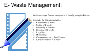 E- Waste Management:
As the name says, E-waste management is literally managing E-waste.
It includes the following activities:
a) Collection of E-Waste
b) Sorting of E-waste
c) Processing of E-waste
d) Repairing of E-waste
e) Recycling
f) Dismantling
g) Component recovery from E-waste
h) Residual Disposal of E-waste
 