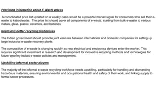 Providing information about E-Waste prices
A consolidated price list updated on a weekly basis would be a powerful market signal for consumers who sell their e-
waste to kabadiwalas. The price list should cover all components of e-waste, starting from bulk e-waste to various
metals, glass, plastic, ceramics, and batteries
Deploying better recycling techniques
The Indian government should promote joint ventures between international and domestic companies for setting up
large industrial e-waste recovery plants
The composition of e-waste is changing rapidly as new electrical and electronics devices enter the market. This
requires significant investment in research and development for innovative recycling methods and technologies for
future-proofing India’s e-waste policies and management.
Upskilling informal sector players
The majority of the informal e-waste recycling workforce needs upskilling, particularly for handling and dismantling
hazardous materials, ensuring environmental and occupational health and safety of their work, and linking supply to
formal sector processors.
 