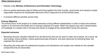 https://greene.gov.in/
• Website under Ministry of Electronics and Information Technology
• Aims to spread awareness about E-Waste and bring together the triad of public, government and industry to adopt
responsible measures for Sustainable electronics that is responsive to environmental needs.
• It conducts different activities across India
Primary Objective
The primary focus of the project is to create awareness among different stakeholders in order to reduce the adverse
impact on environment and health due to improper disposal of e-waste. MietY has played a key role in dissemination
of knowledge on e-waste rules in the past and wishes to engage all key stakeholders during this exercise.
Expected outcomes
• Recycling recovers valuable materials from old electronics that can be used to make new products. As a result, we
save energy, reduce pollution, reduce greenhouse gas emissions, and save resources by extracting fewer raw
materials from the earth.
• Recycling will create jobs for professional recyclers and refurbishers and creates new markets for the valuable
components that are dismantled.
And many more….
 
