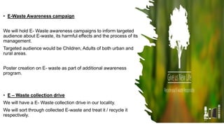 • E-Waste Awareness campaign
We will hold E- Waste awareness campaigns to inform targeted
audience about E-waste, its harmful effects and the process of its
management.
Targeted audience would be Children, Adults of both urban and
rural areas.
Poster creation on E- waste as part of additional awareness
program.
• E – Waste collection drive
We will have a E- Waste collection drive in our locality.
We will sort through collected E-waste and treat it / recycle it
respectively.
22
 